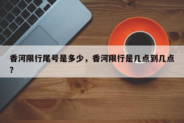香河限行尾号是多少，香河限行是几点到几点？-第1张图片-我家生活百科