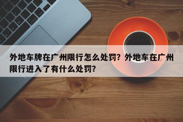 外地车牌在广州限行怎么处罚？外地车在广州限行进入了有什么处罚？-第1张图片-我家生活百科