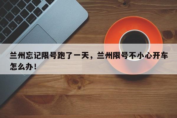 兰州忘记限号跑了一天，兰州限号不小心开车怎么办！-第1张图片-我家生活百科