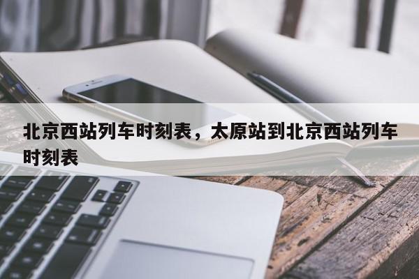 北京西站列车时刻表，太原站到北京西站列车时刻表-第1张图片-我家生活百科