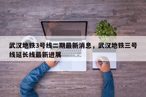 武汉地铁3号线二期最新消息，武汉地铁三号线延长线最新进展-第1张图片-我家生活百科