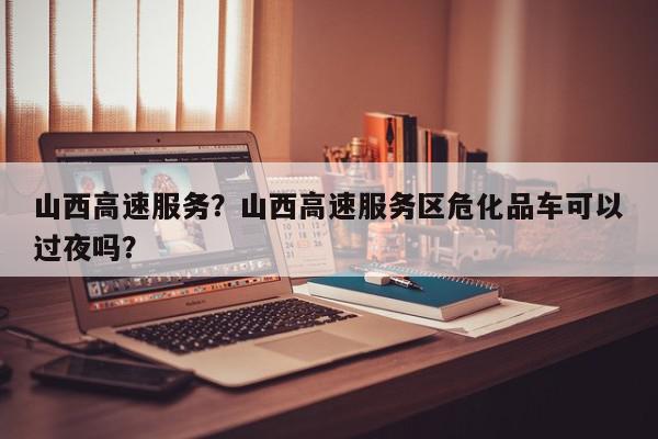 山西高速服务？山西高速服务区危化品车可以过夜吗？-第1张图片-我家生活百科