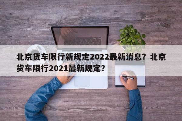 北京货车限行新规定2022最新消息？北京货车限行2021最新规定？-第1张图片-我家生活百科