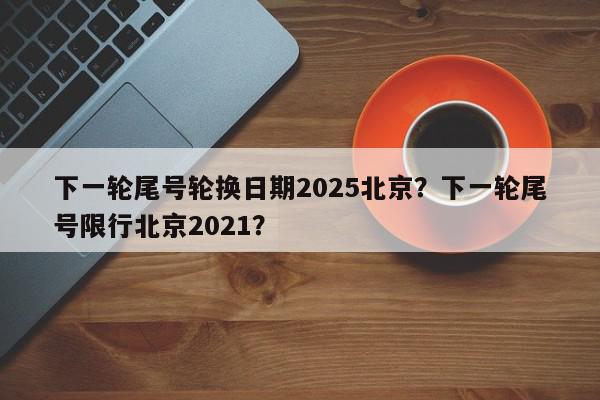下一轮尾号轮换日期2025北京？下一轮尾号限行北京2021？-第1张图片-我家生活百科