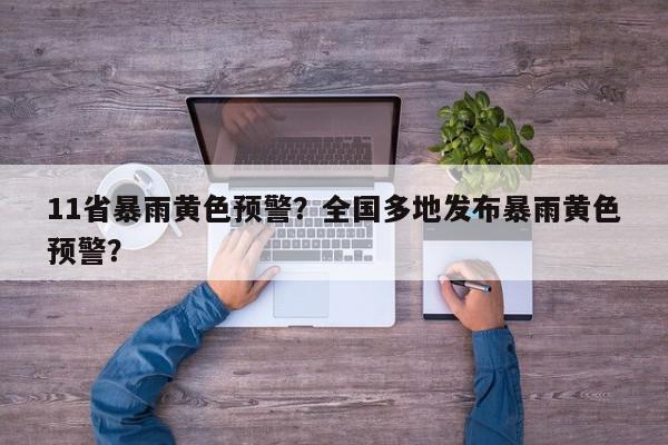 11省暴雨黄色预警？全国多地发布暴雨黄色预警？-第1张图片-我家生活百科