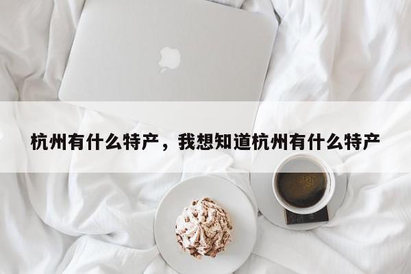 杭州有什么特产，我想知道杭州有什么特产-第1张图片-我家生活百科