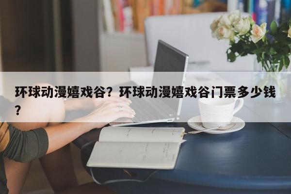 环球动漫嬉戏谷？环球动漫嬉戏谷门票多少钱？-第1张图片-我家生活百科