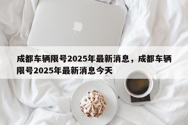 成都车辆限号2025年最新消息，成都车辆限号2025年最新消息今天-第1张图片-我家生活百科