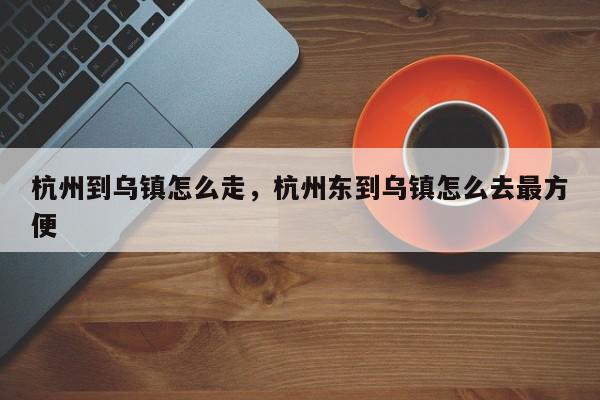 杭州到乌镇怎么走，杭州东到乌镇怎么去最方便-第1张图片-我家生活百科