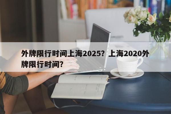 外牌限行时间上海2025？上海2020外牌限行时间？-第1张图片-我家生活百科