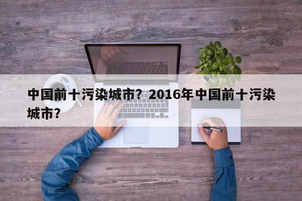 中国前十污染城市？2016年中国前十污染城市？-第1张图片-我家生活百科