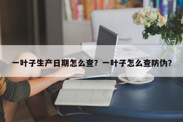一叶子生产日期怎么查？一叶子怎么查防伪？-第1张图片-我家生活百科
