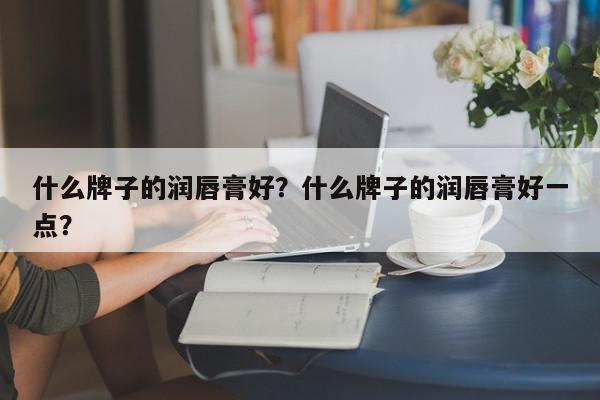 什么牌子的润唇膏好？什么牌子的润唇膏好一点？-第1张图片-我家生活百科