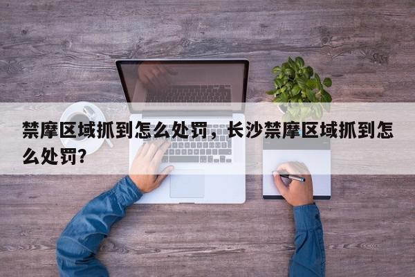 禁摩区域抓到怎么处罚，长沙禁摩区域抓到怎么处罚？-第1张图片-我家生活百科