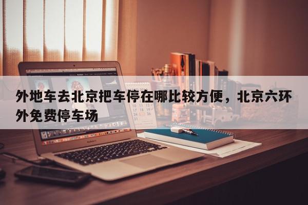 外地车去北京把车停在哪比较方便，北京六环外免费停车场-第1张图片-我家生活百科