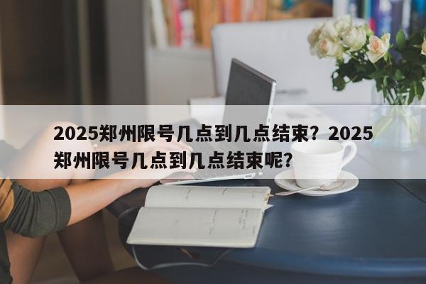2025郑州限号几点到几点结束？2025郑州限号几点到几点结束呢？-第1张图片-我家生活百科