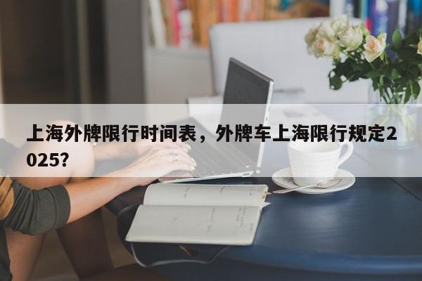上海外牌限行时间表，外牌车上海限行规定2025？-第1张图片-我家生活百科