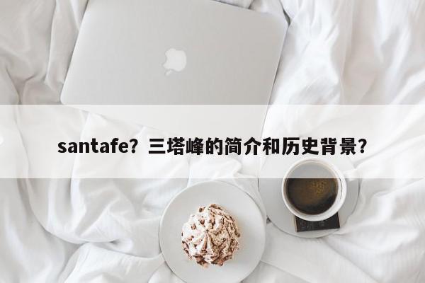 santafe？三塔峰的简介和历史背景？-第1张图片-我家生活百科