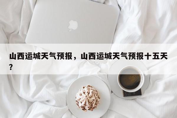 山西运城天气预报，山西运城天气预报十五天？-第1张图片-我家生活百科