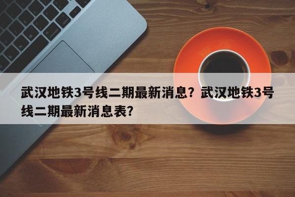 武汉地铁3号线二期最新消息？武汉地铁3号线二期最新消息表？-第1张图片-我家生活百科