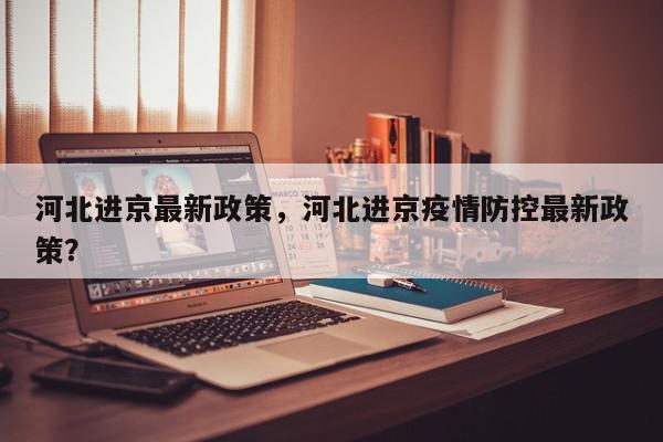 河北进京最新政策，河北进京疫情防控最新政策？-第1张图片-我家生活百科