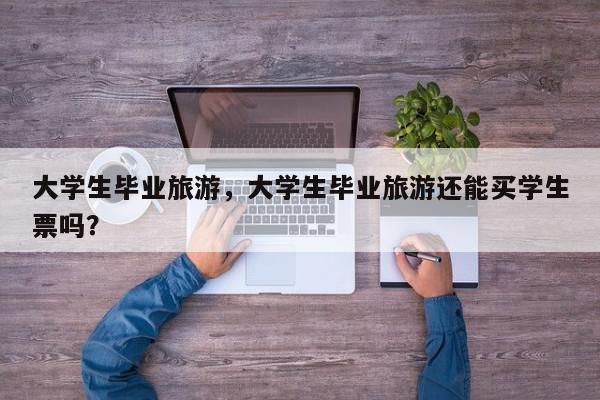 大学生毕业旅游，大学生毕业旅游还能买学生票吗？-第1张图片-我家生活百科