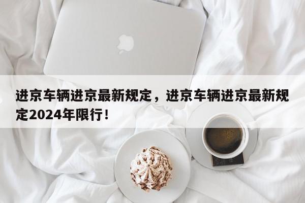 进京车辆进京最新规定，进京车辆进京最新规定2024年限行！-第1张图片-我家生活百科