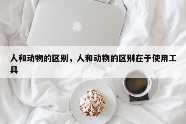 人和动物的区别，人和动物的区别在于使用工具-第1张图片-我家生活百科