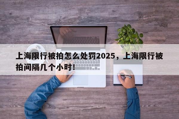 上海限行被拍怎么处罚2025，上海限行被拍间隔几个小时！-第1张图片-我家生活百科