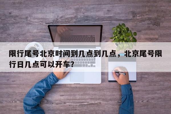 限行尾号北京时间到几点到几点，北京尾号限行日几点可以开车？-第1张图片-我家生活百科