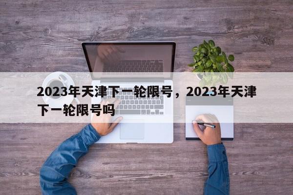 2023年天津下一轮限号，2023年天津下一轮限号吗-第1张图片-我家生活百科