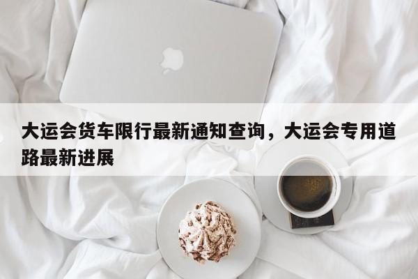 大运会货车限行最新通知查询，大运会专用道路最新进展-第1张图片-我家生活百科