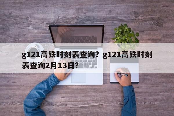 g121高铁时刻表查询？g121高铁时刻表查询2月13日？-第1张图片-我家生活百科